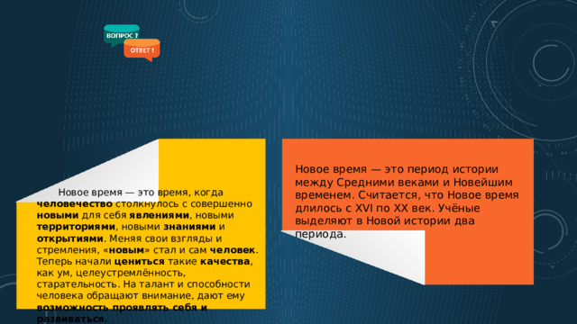 Новое время — это период истории между Средними веками и Новейшим временем. Считается, что Новое время длилось с XVI по XX век. Учёные выделяют в Новой истории два периода.  Новое время — это время, когда человечество столкнулось с совершенно новыми для себя явлениями , новыми территориями , новыми знаниями и открытиями . Меняя свои взгляды и стремления, « новым » стал и сам человек . Теперь начали цениться такие качества , как ум, целеустремлённость, старательность. На талант и способности человека обращают внимание, дают ему возможность  проявлять себя и развиваться.  