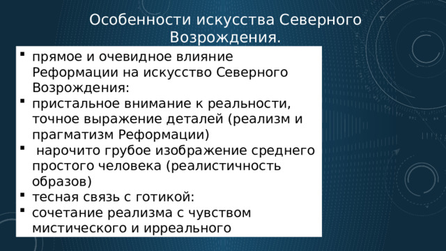 Особенности искусства Северного Возрождения. прямое и очевидное влияние Реформации на искусство Северного Возрождения: пристальное внимание к реальности, точное выражение деталей (реализм и прагматизм Реформации)  нарочито грубое изображение среднего простого человека (реалистичность образов) тесная связь с готикой: сочетание реализма с чувством мистического и ирреального 
