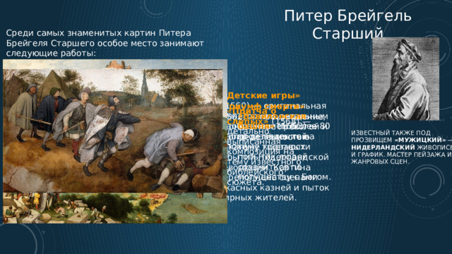Питер Брейгель Старший Среди самых знаменитых картин Питера Брейгеля Старшего особое место занимают следующие работы: «Детские игры» (1560) — оригинальная аллегория с детальным изображением более 80 забав детишек той эпохи. «Триумф смерти» (1562) — произведение, пронизанное тревогой и неопределённостью накануне кровавых событий Нидерландской революции. Картина переполнена сценами ужасных казней и пыток мирных жителей. « Притча о слепых» (1568) — детально выписанная композиция на тему известного библейского сюжета. «Вавилонская башня» (1563) — произведение на тему тщетности попыток людей сравниться по могуществу с Богом. известный также под прозвищем «Мужицкий» — нидерландский живописец и график. Мастер пейзажа и жанровых сцен. 