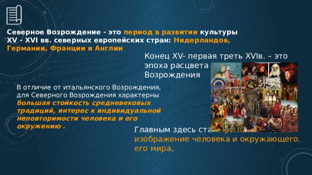 Северное Возрождение - это период в развитии культуры ХV - ХVI вв. северных европейских стран: Нидерландов, Германии, Франции и Англии Конец XV- первая треть XVIв. – это эпоха расцвета культуры Северного Возрождения В отличие от итальянского Возрождения, для Северного Возрождения характерны большая стойкость средневековых традиций, интерес к индивидуальной неповторимости человека и его окружению . Главным здесь стало реалистическое изображение человека и окружающего его мира .  