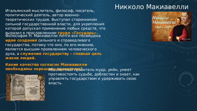 Никколо Макиавелли Итальянский мыслитель, философ, писатель, политический деятель, автор военно-теоретических трудов. Выступал сторонником сильной государственной власти, для укрепления которой допускал применение любых средств, что выразил в прославленном труде «Государь». Философия Н. Макиавелли почти вся посвящена идее создания сильного и справедливого государства, потому что оно, по его мнению, является высшим проявлением человеческого духа, а служение государству – главная цель жизни людей. Какие качества согласно Макиавелли необходимы хорошему правителю? Абсолютный правитель мудр, умён, умеет противостоять судьбе, доблестен и знает, как управлять государством и удерживать свою власть. 