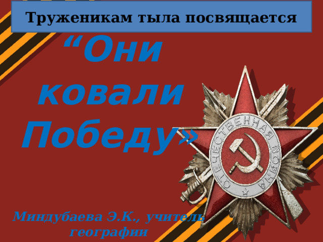 Труженикам тыла посвящается “ Они ковали Победу»    Миндубаева Э.К., учитель географии   