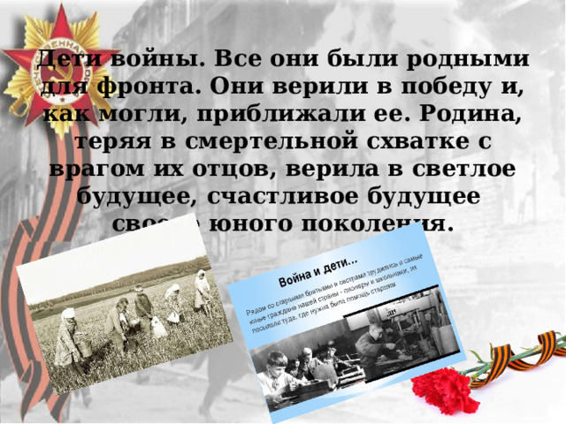 Дети войны. Все они были родными для фронта. Они верили в победу и, как могли, приближали ее. Родина, теряя в смертельной схватке с врагом их отцов, верила в светлое будущее, счастливое будущее своего юного поколения.   