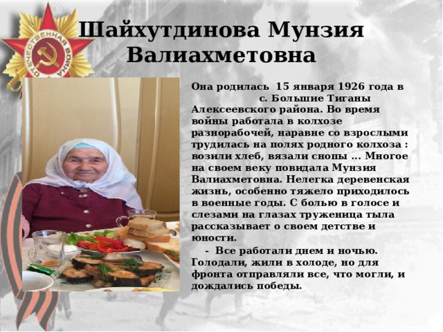 Шайхутдинова Мунзия Валиахметовна Она родилась 15 января 1926 года в с. Большие Тиганы Алексеевского района. Во время войны работала в колхозе разнорабочей, наравне со взрослыми  трудилась на полях родного колхоза : возили хлеб, вязали снопы ... Многое на своем веку повидала Мунзия Валиахметовна. Нелегка деревенская жизнь, особенно тяжело приходилось в военные годы. С болью в голосе и слезами на глазах труженица тыла рассказывает о своем детстве и юности.  - Все работали днем и ночью. Голодали, жили в холоде, но для фронта отправляли все, что могли, и дождались победы. 