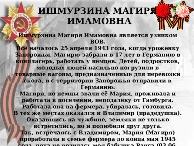 ИШМУРЗИНА МАГИРЯ  ИМАМОВНА  Ишмурзина Магиря Имамовна является узником ВОВ.  Всё началось 25 апреля 1943 года, когда уроженку Запорожья, Магирю забрали в 17 лет в Германию в концлагерь, работать у немцев. Детей, подростков, молодых людей насильно погрузили в  товарные вагоны, предназначенные для перевозки скота, и с территории Запорожья отправили в Германию.  Магиря, но немцы звали её Мария, проживала и работала в поселении, неподалёку от Гамбурга. Работала она на фермера, убиралась, готовила.  В тех же местах оказался и Владимир (прадедушка). Оказавшись на чужбине, земляки не только встретились, но и полюбили друг друга.  Так, встречаясь с Владимиром, Мария (Магиря) проработала в семье фермера до конца мая 1945 года, пока не родилась моя бабушка Раиса (03.06. 1945).  После рождения девочки, в этот же месяц, Марию и Раису отправили домой на родину в Запорожье 