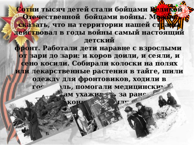 Сотни тысяч детей стали бойцами Великой Отечественной бойцами войны. Можно сказать, что на территории нашей страны действовал в годы войны самый настоящий детский фронт. Работали дети наравне с взрослыми от зари до зари: и коров доили, и сеяли, и сено косили. Собирали колоски на полях или лекарственные растения в тайге, шили одежду для фронтовиков, ходили в госпиталь, помогали медицинским работникам ухаживать за ранеными, устраивали концерты, были связными в партизанских отрядах. 