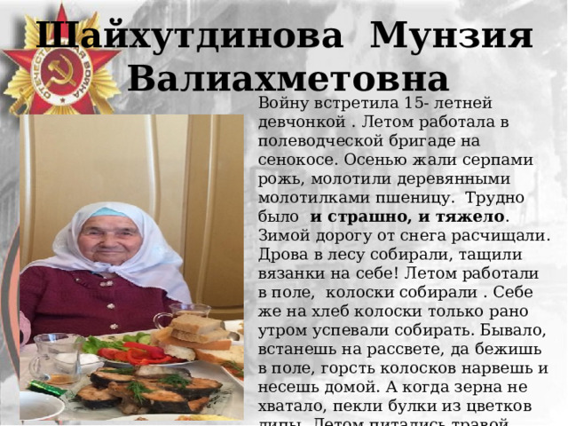 Шайхутдинова Мунзия Валиахметовна    Войну встретила 15- летней девчонкой . Летом работала в полеводческой бригаде на сенокосе. Осенью жали серпами рожь, молотили деревянными молотилками пшеницу. Трудно было и страшно, и тяжело . Зимой дорогу от снега расчищали. Дрова в лесу собирали, тащили вязанки на себе! Летом работали в поле, колоски собирали . Себе же на хлеб колоски только рано утром успевали собирать. Бывало, встанешь на рассвете, да бежишь в поле, горсть колосков нарвешь и несешь домой. А когда зерна не хватало, пекли булки из цветков липы. Летом питались травой, варили похлебку из крапивы. Зимой же основной едой служила свекла. Работала в лесу на заготовке дров. 6 