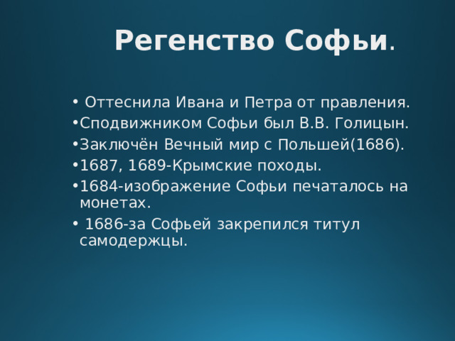 Регенство  Софьи .  Оттеснила Ивана и Петра от правления. Сподвижником Софьи был В.В. Голицын. Заключён Вечный мир с Польшей(1686). 1687, 1689-Крымские походы. 1684-изображение Софьи печаталось на монетах.  1686-за Софьей закрепился титул самодержцы. 