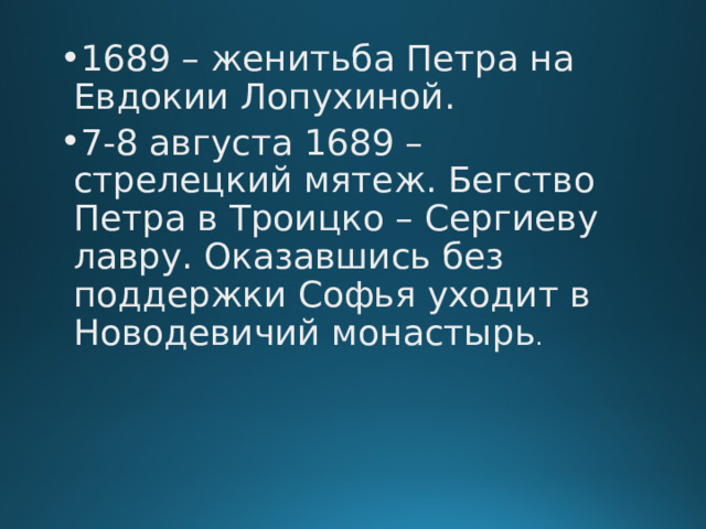 1689 – женитьба Петра на Евдокии Лопухиной. 7-8 августа 1689 – стрелецкий мятеж. Бегство Петра в Троицко – Сергиеву лавру. Оказавшись без поддержки Софья уходит в Новодевичий монастырь . 