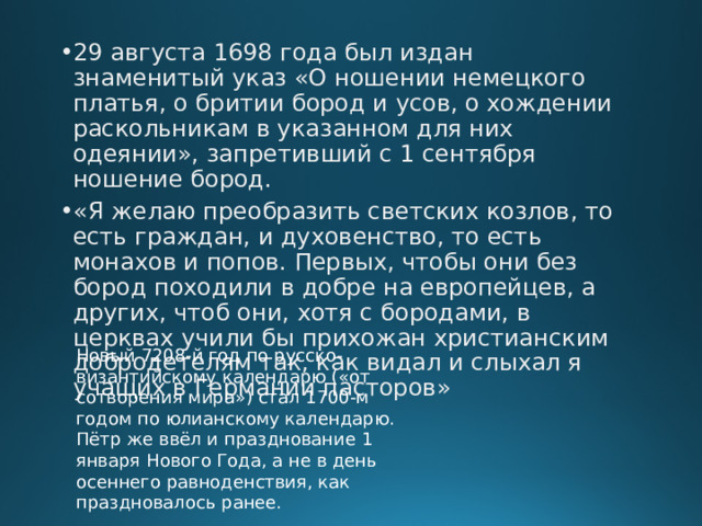 29 августа 1698 года был издан знаменитый указ «О ношении немецкого платья, о бритии бород и усов, о хождении раскольникам в указанном для них одеянии», запретивший с 1 сентября ношение бород. «Я желаю преобразить светских козлов, то есть граждан, и духовенство, то есть монахов и попов. Первых, чтобы они без бород походили в добре на европейцев, а других, чтоб они, хотя с бородами, в церквах учили бы прихожан христианским добродетелям так, как видал и слыхал я учащих в Германии пасторов» Новый 7208-й год по русско-византийскому календарю («от сотворения мира») стал 1700-м годом по юлианскому календарю. Пётр же ввёл и празднование 1 января Нового Года, а не в день осеннего равноденствия, как праздновалось ранее. 