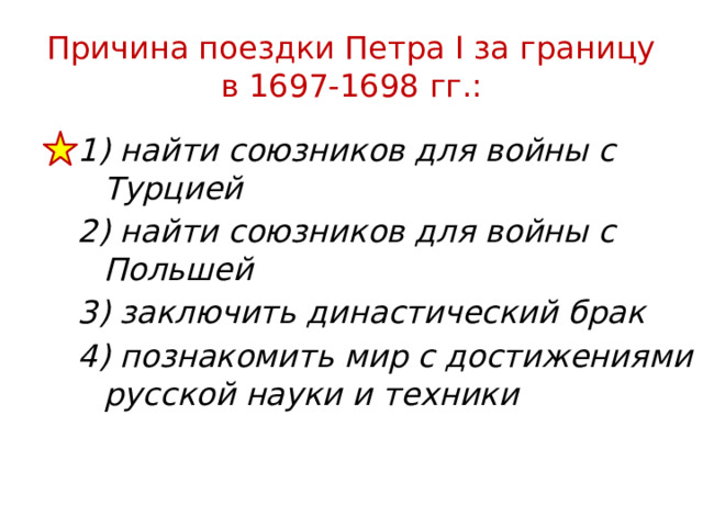 Причина поездки Петра I за границу в 1697-1698 гг.: 1) найти союзников для войны с Турцией 2) найти союзников для войны с Польшей 3) заключить династический брак 4) познакомить мир с достижениями русской науки и техники 