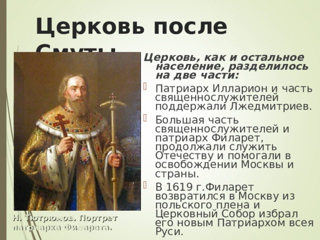 Церковь после Смуты Церковь, как и остальное население, разделилось на две части: Патриарх Илларион и часть священнослужителей поддержали Лжедмитриев. Большая часть священнослужителей и патриарх Филарет, продолжали служить Отечеству и помогали в освобождении Москвы и страны. В 1619 г.Филарет возвратился в Москву из польского плена и Церковный Собор избрал его новым Патриархом всея Руси. Н. Тютрюмов. Портрет патриарха Филарета. 