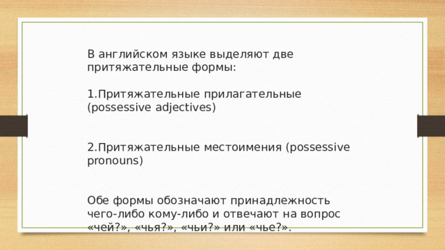 В английском языке выделяют две притяжательные формы: Притяжательные прилагательные (possessive adjectives) Притяжательные местоимения (possessive pronouns) Обе формы обозначают принадлежность чего-либо кому-либо и отвечают на вопрос «чей?», «чья?», «чьи?» или «чье?». 