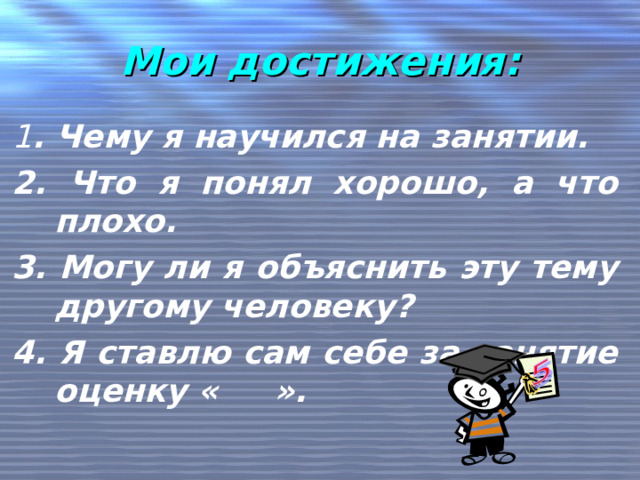 Мои достижения: 1 . Чему я научился на занятии. 2. Что я понял хорошо, а что плохо. 3. Могу ли я объяснить эту тему другому человеку? 4. Я ставлю сам себе за занятие оценку « ».  