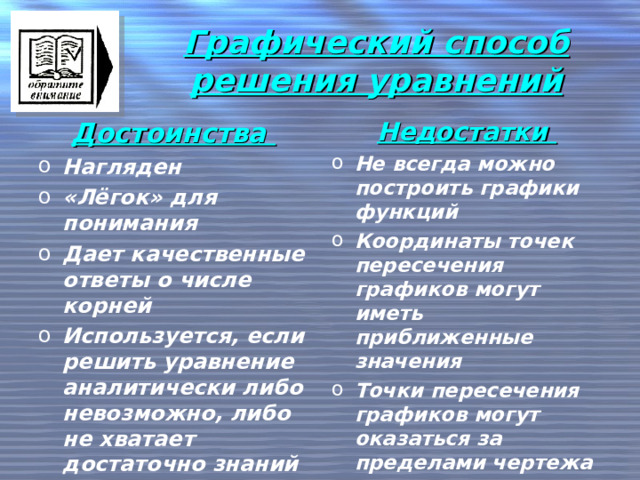 Графический способ решения уравнений Достоинства Недостатки Нагляден «Лёгок» для понимания Дает качественные ответы о числе корней Используется, если решить уравнение аналитически либо невозможно, либо не хватает достаточно знаний Не всегда можно построить графики функций Координаты точек пересечения графиков могут иметь приближенные значения Точки пересечения графиков могут оказаться за пределами чертежа   