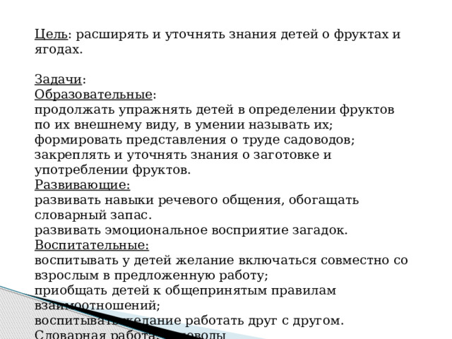 Цель : расширять и уточнять знания детей о фруктах и ягодах.     Задачи : Образовательные : продолжать упражнять детей в определении фруктов по их внешнему виду, в умении называть их; формировать представления о труде садоводов; закреплять и уточнять знания о заготовке и употреблении фруктов. Развивающие: развивать навыки речевого общения, обогащать словарный запас. развивать эмоциональное восприятие загадок. Воспитательные: воспитывать у детей желание включаться совместно со взрослым в предложенную работу; приобщать детей к общепринятым правилам взаимоотношений; воспитывать желание работать друг с другом. Словарная работа : садоводы 