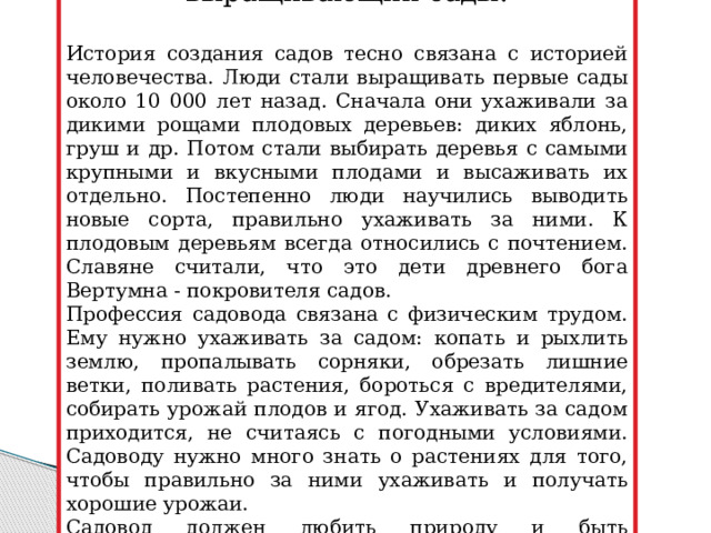Садовод - специалист, выращивающий сады. История создания садов тесно связана с историей человечества. Люди стали выращивать первые сады около 10 000 лет назад. Сначала они ухаживали за дикими рощами плодовых деревьев: диких яблонь, груш и др. Потом стали выбирать деревья с самыми крупными и вкусными плодами и высаживать их отдельно. Постепенно люди научились выводить новые сорта, правильно ухаживать за ними. К плодовым деревьям всегда относились с почтением. Славяне считали, что это дети древнего бога Вертумна - покровителя садов. Профессия садовода связана с физическим трудом. Ему нужно ухаживать за садом: копать и рыхлить землю, пропалывать сорняки, обрезать лишние ветки, поливать растения, бороться с вредителями, собирать урожай плодов и ягод. Ухаживать за садом приходится, не считаясь с погодными условиями. Садоводу нужно много знать о растениях для того, чтобы правильно за ними ухаживать и получать хорошие урожаи. Садовод должен любить природу и быть наблюдательным, терпеливым, настойчивым и ответственным человеком. 