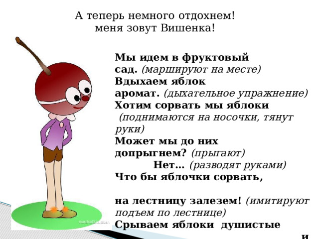 А теперь немного отдохнем! меня зовут Вишенка! Мы идем в фруктовый сад.   (маршируют на месте) Вдыхаем яблок аромат.  (дыхательное упражнение) Хотим сорвать мы яблоки   (поднимаются на носочки, тянут руки) Может мы до них допрыгнем?  (прыгают) Нет… (разводят руками) Что бы яблочки сорвать, на лестницу залезем!   (имитируют подъем по лестнице) Срываем яблоки душистые и кладем в корзину.   (имитируют сбор яблок) Яблоки собрали, теперь мы отдыхаем.  (садятся) 
