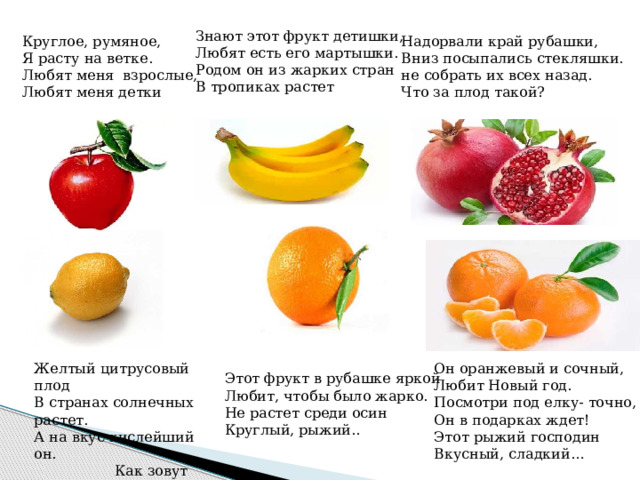 Знают этот фрукт детишки, Любят есть его мартышки. Родом он из жарких стран В тропиках растет Круглое, румяное, Надорвали край рубашки, Вниз посыпались стекляшки. Я расту на ветке. Любят меня  взрослые, не собрать их всех назад. Что за плод такой? Любят меня детки Он оранжевый и сочный, Желтый цитрусовый плод Любит Новый год. В странах солнечных растет. Посмотри под елку- точно, А на вкус кислейший он. Он в подарках ждет!  Как зовут его? Этот рыжий господин Вкусный, сладкий… Этот фрукт в рубашке яркой Любит, чтобы было жарко. Не растет среди осин Круглый, рыжий.. 