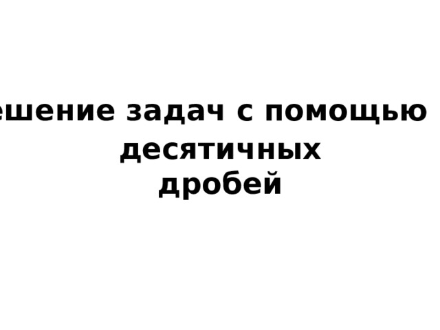 Решение задач с помощью десятичных  дробей 
