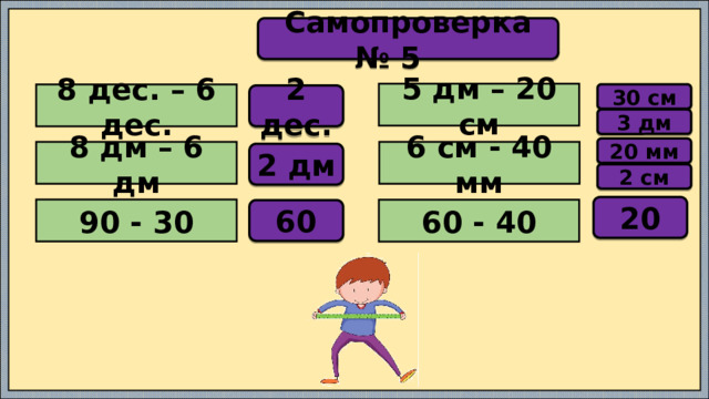 Самопроверка № 5 5 дм – 20 см 30 см 8 дес. – 6 дес. 2 дес. 3 дм 20 мм 8 дм – 6 дм 6 см - 40 мм 2 дм 2 см 20 90 - 30 60 - 40 60 