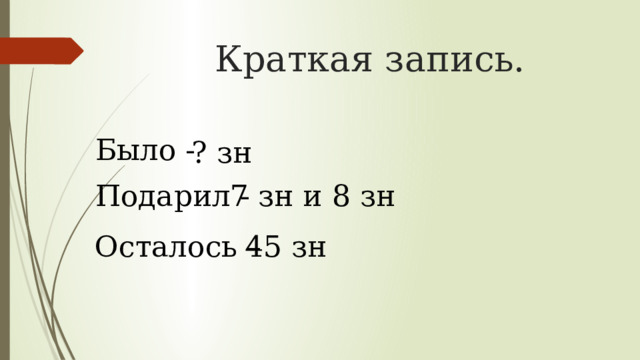 Краткая запись. Было - ? зн Подарил - 7 зн и 8 зн Осталось – 45 зн 