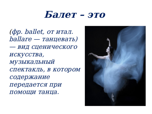 Балет – это ( фр. ballet, от итал. ballare — танцевать) — вид сценического искусства, музыкальный спектакль, в котором содержание передается при помощи танца. 