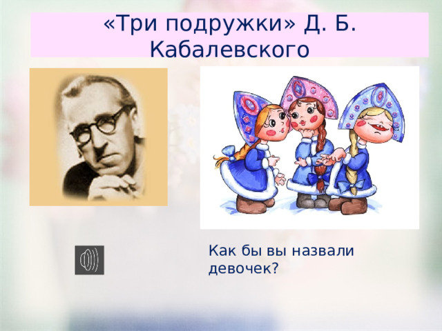«Три подружки» Д. Б. Кабалевского Как бы вы назвали девочек? 