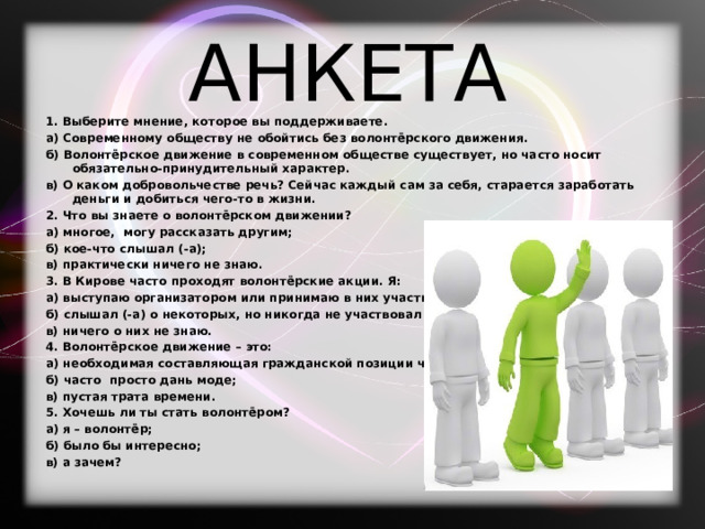 АНКЕТА 1. Выберите мнение, которое вы поддерживаете. а) Современному обществу не обойтись без волонтёрского движения. б) Волонтёрское движение в современном обществе существует, но часто носит обязательно-принудительный характер. в) О каком добровольчестве речь? Сейчас каждый сам за себя, старается заработать деньги и добиться чего-то в жизни. 2. Что вы знаете о волонтёрском движении? а) многое, могу рассказать другим; б) кое-что слышал (-а); в) практически ничего не знаю. 3. В Кирове часто проходят волонтёрские акции. Я: а) выступаю организатором или принимаю в них участие; б) слышал (-а) о некоторых, но никогда не участвовал (-а); в) ничего о них не знаю. 4. Волонтёрское движение – это: а) необходимая составляющая гражданской позиции человека; б) часто просто дань моде; в) пустая трата времени. 5. Хочешь ли ты стать волонтёром? а) я – волонтёр; б) было бы интересно; в) а зачем? 