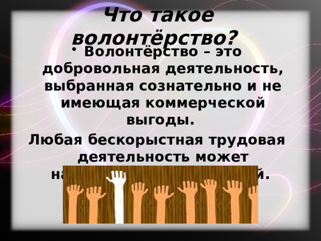 Что такое волонтёрство? Волонтёрство – это добровольная деятельность, выбранная сознательно и не имеющая коммерческой выгоды. Любая бескорыстная трудовая деятельность может называться волонтерской. 