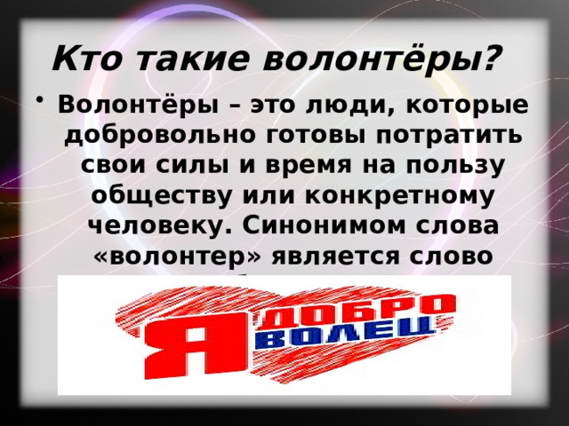 Кто такие волонтёры? Волонтёры – это люди, которые добровольно готовы потратить свои силы и время на пользу обществу или конкретному человеку. Синонимом слова «волонтер» является слово «доброволец». 