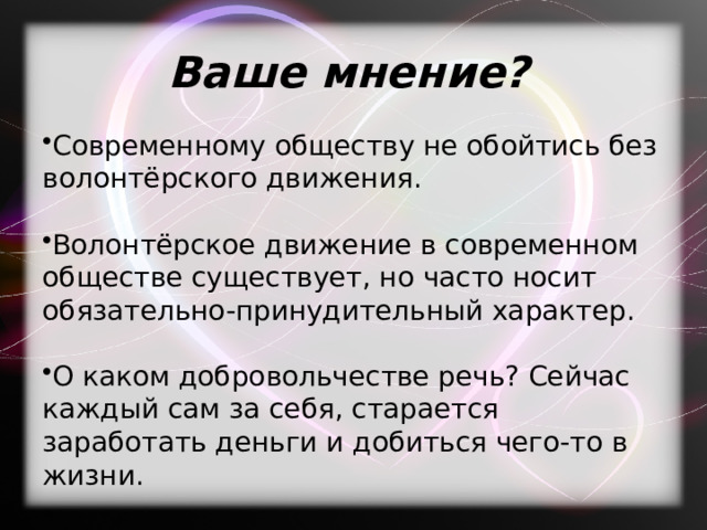 Ваше мнение? Современному обществу не обойтись без волонтёрского движения. Волонтёрское движение в современном обществе существует, но часто носит обязательно-принудительный характер. О каком добровольчестве речь? Сейчас каждый сам за себя, старается заработать деньги и добиться чего-то в жизни. 