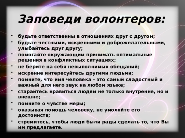 Заповеди волонтеров:   будьте ответственны в отношениях друг с другом; будьте честными, искренними и доброжелательными, улыбайтесь друг другу; помогайте окружающим принимать оптимальные решения в конфликтных ситуациях; не берите на себя невыполнимых обещаний; искренне интересуйтесь другими людьми; помните, что имя человека – это самый сладостный и важный для него звук на любом языке; старайтесь нравиться людям не только внутренне, но и внешне; помните о чувстве меры; оказывая помощь человеку, не умоляйте его достоинств; стремитесь, чтобы люди были рады сделать то, что Вы им предлагаете. 