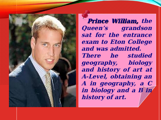  Prince William, the Queen’s grandson sat for the entrance exam to Eton College and was admitted. There he studied geography, biology and history of art at A-Level, obtaining an A in geography, a C in biology and a B in history of art. 