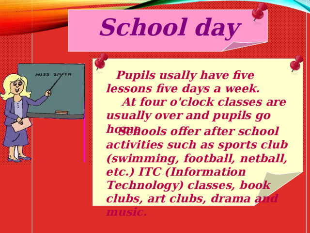 School day  Pupils usally have five lessons five days a week.  At four o'clock classes are usually over and pupils go home.  Schools offer after school activities such as sports club (swimming, football, netball, etc.) ITC (Information Technology) classes, book clubs, art clubs, drama and music. 