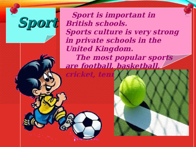  Sport  Sport is important in British schools. Sports culture is very strong in private schools in the United Kingdom.  The most popular sports are football, basketball, cricket, tennis, rugby. 