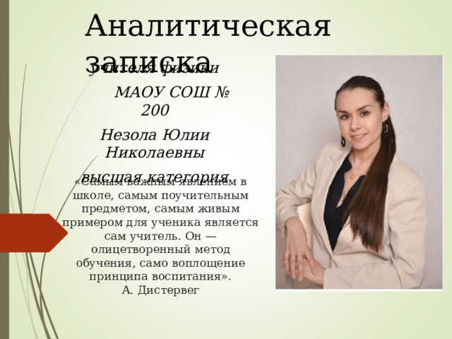 Аналитическая записка учителя физики  МАОУ СОШ № 200 Незола Юлии Николаевны высшая категория «Самым важным явлением в школе, самым поучительным предметом, самым живым примером для ученика является сам учитель. Он — олицетворенный метод обучения, само воплощение принципа воспитания».  А. Дистервег 