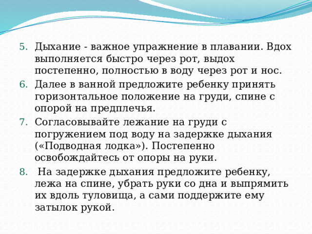 Дыхание - важное упражнение в плавании. Вдох выполняется быстро через рот, выдох постепенно, полностью в воду через рот и нос. Далее в ванной предложите ребенку принять горизонтальное положение на груди, спине с опорой на предплечья. Согласовывайте лежание на груди с погружением под воду на задержке дыхания («Подводная лодка»). Постепенно освобождайтесь от опоры на руки.  На задержке дыхания предложите ребенку, лежа на спине, убрать руки со дна и выпрямить их вдоль туловища, а сами поддержите ему затылок рукой. 