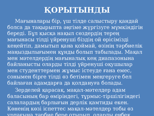 ҚОРЫТЫНДЫ     Мағыналары бір, үш тілде салыстыру қандай болса да тақырыпта әңгіме жүргізуге мүмкіндігін береді. Бұл қысқа нақыл сөздердің терең мағынасы тілді үйренуші біздің ой өрісімізді кеңейтіп, дамытып қана қоймай, өзінің тәрбиелік маңыздылығымен құнды болып табылады. Мақал мен мәтелдердің мағыналық кең диапазонына байланысты оларды тілді үйренуші оқушылар мен студенттермен жұмыс істеуде ғана емес, сонымен бірге тілді өз бетімен меңгеруге бел байлаған адамдарға да қолдануға болады.   Зерделей қарасақ, мақал-мәтелдер адам баласының бар өміріндегі, тұрмыс-тіршілігіндегі салалардың барлығын дерлік қамтиды екен. Көненің көзі іспеттес мақал-мәтелдер тобы өз ұрпағына тәрбие бере отырып, оларды еңбек етуге, білім алуға, адалдыққа, үлкенді сыйлауға тәрбиелейді.   