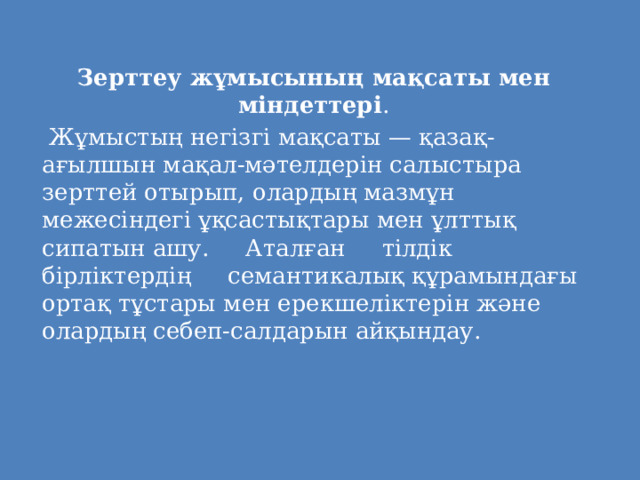   Зерттеу жұмысының мақсаты мен міндеттері .   Жұмыстың негізгі мақсаты — қазақ-ағылшын мақал-мәтелдерін салыстыра зерттей отырып, олардың мазмұн межесіндегі ұқсастықтары мен ұлттық сипатын ашу. Аталған тілдік бірліктердің семантикалық құрамындағы ортақ тұстары мен ерекшеліктерін және олардың себеп-салдарын айқындау. 