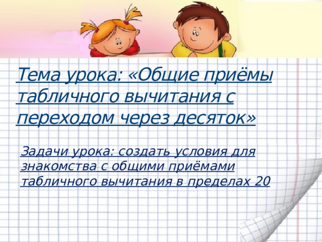 Тема урока: «Общие приёмы табличного вычитания с переходом через десяток»   Задачи урока: создать условия для знакомства с общими приёмами табличного вычитания в пределах 20  