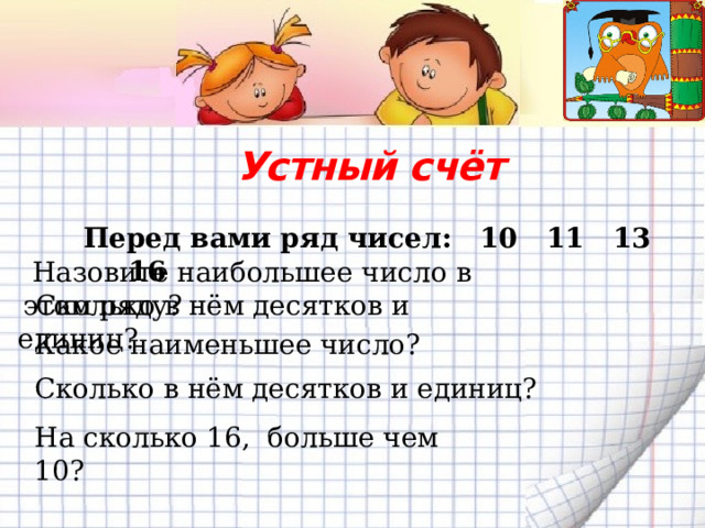   Перед вами ряд чисел: 10 11 13 16 Устный счёт    Назовите наибольшее число в этом ряду?  Сколько в нём десятков и единиц? Какое наименьшее число? Сколько в нём десятков и единиц? На сколько 16, больше чем 10? 