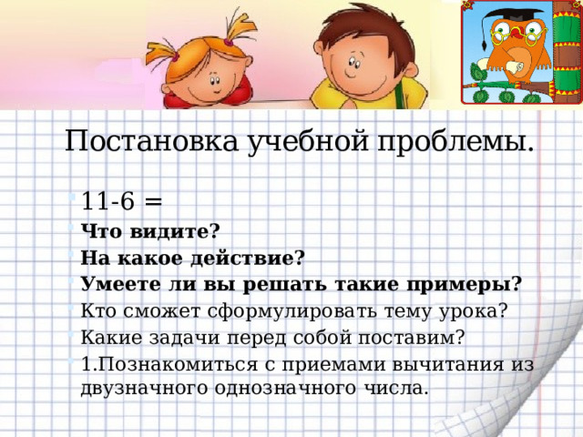 Постановка учебной проблемы.  11-6 = Что видите? На какое действие? Умеете ли вы решать такие примеры? Кто сможет сформулировать тему урока? Какие задачи перед собой поставим? 1.Познакомиться с приемами вычитания из двузначного однозначного числа. 