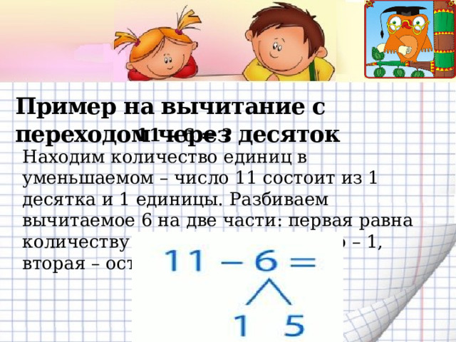 Пример на вычитание с переходом через десяток    11 – 6 = ? Находим количество единиц в уменьшаемом – число 11 состоит из 1 десятка и 1 единицы. Разбиваем вычитаемое 6 на две части: первая равна количеству единиц уменьшаемого – 1, вторая – оставшихся единиц – 5.   