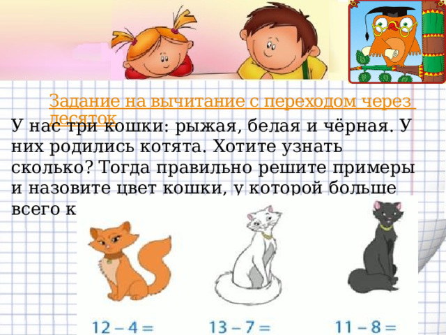Задание на вычитание с переходом через десяток У нас три кошки: рыжая, белая и чёрная. У них родились котята. Хотите узнать сколько? Тогда правильно решите примеры и назовите цвет кошки, у которой больше всего котят? 