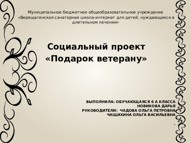 Муниципальное бюджетное общеобразовательное учреждение «Верещагинская санаторная школа-интернат для детей, нуждающихся в длительном лечении» Социальный проект «Подарок ветерану» Выполнила: обучающаяся 6 А класса  Новикова Дарья  Руководители: Чадова Ольга Петровна  Чащихина Ольга Васильевна   .   