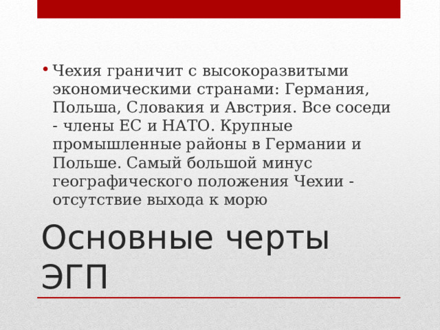 Чехия граничит с высокоразвитыми экономическими странами: Германия, Польша, Словакия и Австрия. Все соседи - члены ЕС и НАТО. Крупные промышленные районы в Германии и Польше. Самый большой минус географического положения Чехии - отсутствие выхода к морю Основные черты ЭГП 