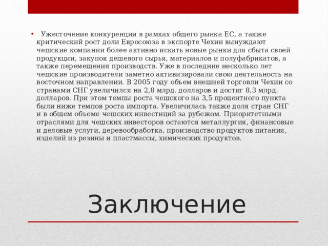    Ужесточение конкуренции в рамках общего рынка ЕС, а также критический рост доли Евросоюза в экспорте Чехии вынуждают чешские компании более активно искать новые рынки для сбыта своей продукции, закупок дешевого сырья, материалов и полуфабрикатов, а также перемещения производств. Уже в последние несколько лет чешские производители заметно активизировали свою деятельность на восточном направлении. В 2005 году объем внешней торговли Чехии со странами СНГ увеличился на 2,8 млрд. долларов и достиг 8,3 млрд. долларов. При этом темпы роста чешского на 3,5 процентного пункта были ниже темпов роста импорта. Увеличилась также доля стран СНГ и в общем объеме чешских инвестиций за рубежом. Приоритетными отраслями для чешских инвесторов остаются металлургия, финансовые и деловые услуги, деревообработка, производство продуктов питания, изделий из резины и пластмассы, химических продуктов. Заключение 