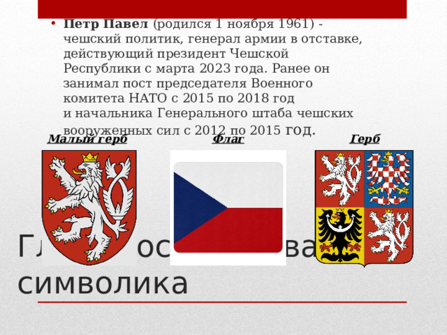 Петр Павел  (родился 1 ноября 1961) - чешский политик, генерал армии в отставке, действующий президент Чешской Республики с марта 2023 года. Ранее он занимал пост председателя Военного комитета НАТО с 2015 по 2018 год и начальника Генерального штаба чешских вооруженных сил с 2012 по 2015 год. Малый герб Флаг Герб Глава государства, символика 