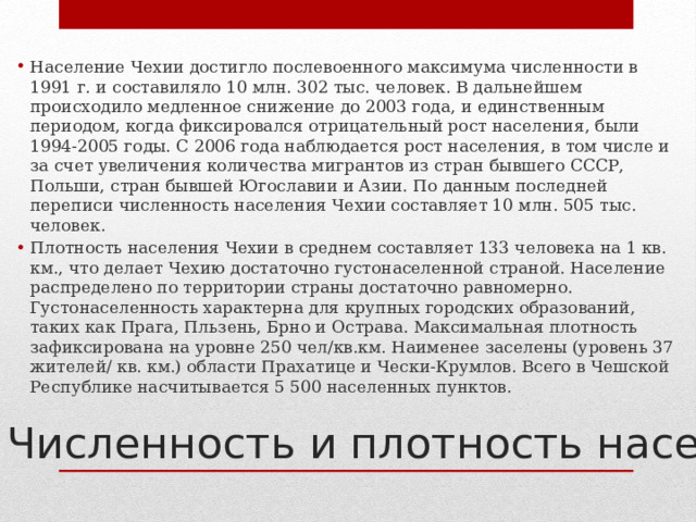 Население Чехии достигло послевоенного максимума численности в 1991 г. и составиляло 10 млн. 302 тыс. человек. В дальнейшем происходило медленное снижение до 2003 года, и единственным периодом, когда фиксировался отрицательный рост населения, были 1994-2005 годы. С 2006 года наблюдается рост населения, в том числе и за счет увеличения количества мигрантов из стран бывшего СССР, Польши, стран бывшей Югославии и Азии. По данным последней переписи численность населения Чехии составляет 10 млн. 505 тыс. человек. Плотность населения Чехии в среднем составляет 133 человека на 1 кв. км., что делает Чехию достаточно густонаселенной страной. Население распределено по территории страны достаточно равномерно. Густонаселенность характерна для крупных городских образований, таких как Прага, Пльзень, Брно и Острава. Максимальная плотность зафиксирована на уровне 250 чел/кв.км. Наименее заселены (уровень 37 жителей/ кв. км.) области Прахатице и Чески-Крумлов. Всего в Чешской Республике насчитывается 5 500 населенных пунктов. Численность и плотность населения 